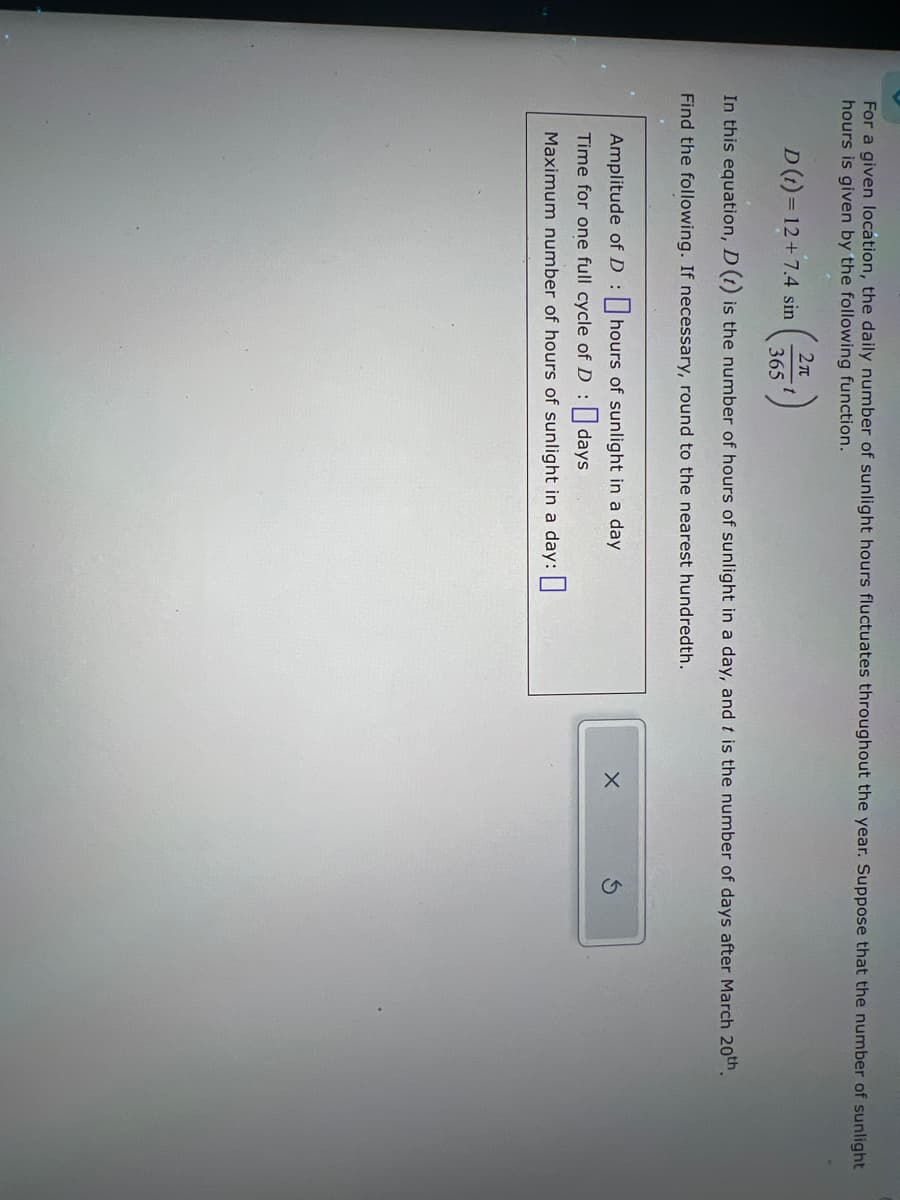 For a given location, the daily number of sunlight hours fluctuates throughout the year. Suppose that the number of sunlight
hours is given by the following function.
D(t)=12+7.4 sin
2π
365
t
In this equation, D (t) is the number of hours of sunlight in a day, and t is the number of days after March 20th.
Find the following. If necessary, round to the nearest hundredth.
Amplitude of D:
hours of sunlight in a day
Time for one full cycle of D:
days
Maximum number of hours of sunlight in a day:
G