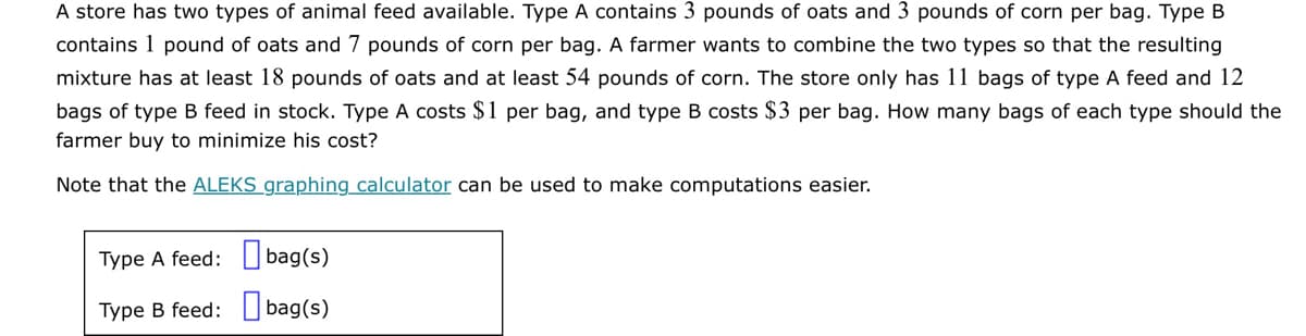 A store has two types of animal feed available. Type A contains 3 pounds of oats and 3 pounds of corn per bag. Type B
contains 1 pound of oats and 7 pounds of corn per bag. A farmer wants to combine the two types so that the resulting
mixture has at least 18 pounds of oats and at least 54 pounds of corn. The store only has 11 bags of type A feed and 12
bags of type B feed in stock. Type A costs $1 per bag, and type B costs $3 per bag. How many bags of each type should the
farmer buy to minimize his cost?
Note that the ALEKS graphing calculator can be used to make computations easier.
Type A feed:
Type B feed:
bag(s)
bag(s)