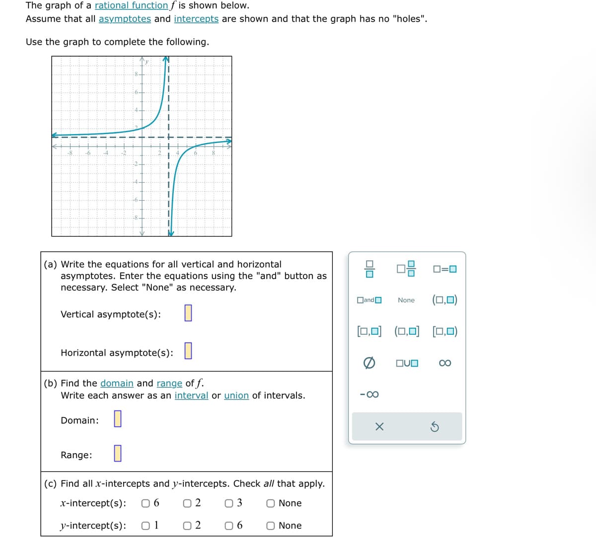 The graph of a rational function f is shown below.
Assume that all asymptotes and intercepts are shown and that the graph has no "holes".
Use the graph to complete the following.
i
....
Domain:
1
+
+
t
1
(a) Write the equations for all vertical and horizontal
asymptotes. Enter the equations using the "and" button as
necessary. Select "None" as necessary.
Vertical asymptote(s): 0
Horizontal asymptote(s):
(b) Find the domain and range of f.
Write each answer as an interval or union of intervals.
Range: 0
(c) Find all x-intercepts and y-intercepts. Check all that apply.
x-intercept(s): 06 02 03
O None
y-intercept(s): 01 02 06
O None
DO
Dand
Q
[0,0] (0,0) (0,0)
-∞
None
X
0=0
OVO