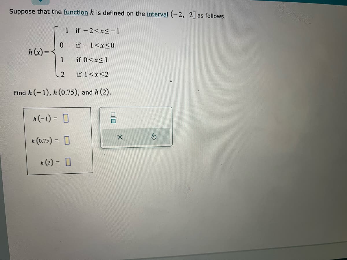 Suppose that the function h is defined on the interval (-2, 2] as follows.
if-2<x≤-1
if - 1<x≤0
if 0<x<1
if 1<x<2
Find h(-1), h (0.75), and h (2).
h(x)=
-1
0
1
2
h(-1) = 0
h (0.75) =
h (2) = 0
00
X