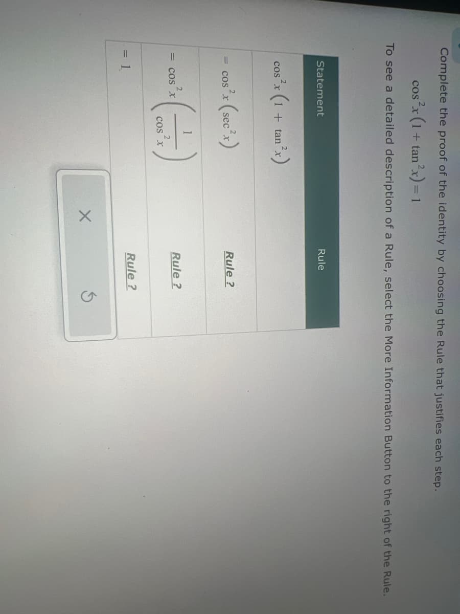 Complete the proof of the identity by choosing the Rule that justifies each step.
COS X
s²x (1+
+ tan2x) = 1
To see a detailed description of a Rule, select the More Information Button to the right of the Rule.
Statement
an2x)
cos’x (1 + tan
s²x (sec²x)
= COS
2
= COS X
= 1
Rule
Rule?
Rule?
COS X
Rule?