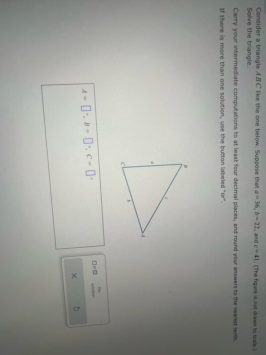 Consider a triangle ABC like the one below. Suppose that a = 36, b = 22, and c=41. (The figure is not drawn to scale.)
Solve the triangle.
Carry your intermediate computations to at least four decimal places, and round your answers to the nearest tenth.
If there is more than one solution, use the button labeled "or".
B
A =
O, B, C = 0°
b
No
☐ or ☐
solution
X