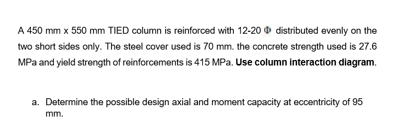 A 450 mm x 550 mm TIED column is reinforced with 12-20 distributed evenly on the
two short sides only. The steel cover used is 70 mm. the concrete strength used is 27.6
MPa and yield strength of reinforcements is 415 MPa. Use column interaction diagram.
a. Determine the possible design axial and moment capacity at eccentricity of 95
mm.