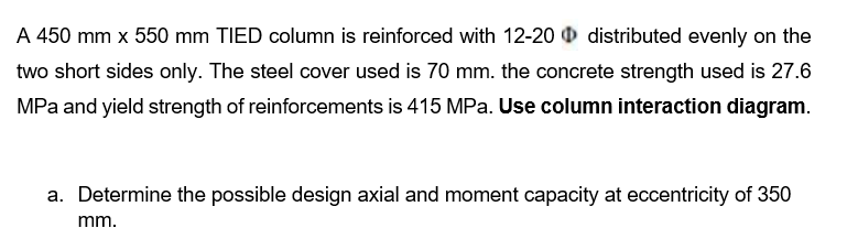 A 450 mm x 550 mm TIED column is reinforced with 12-20 distributed evenly on the
two short sides only. The steel cover used is 70 mm. the concrete strength used is 27.6
MPa and yield strength of reinforcements is 415 MPa. Use column interaction diagram.
a. Determine the possible design axial and moment capacity at eccentricity of 350
mm.