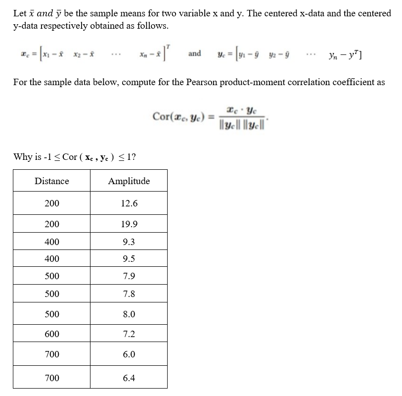 Let x and y be the sample means for two variable x and y. The centered x-data and the centered
y-data respectively obtained as follows.
x₁ = |x₁ - x x₂-8
-*]¹ and Yc = [y₁ −9_y2−ÿ
Yn - y¹]
For the sample data below, compute for the Pearson product-moment correlation coefficient as
Why is -1 < Cor (xc, ye) <1?
Distance
200
200
400
400
500
500
500
600
700
700
Amplitude
12.6
19.9
9.3
9.5
7.9
7.8
8.0
7.2
6.0
6.4
Cor(x, ye) =
Ee Ye
||yc||||yc||
.