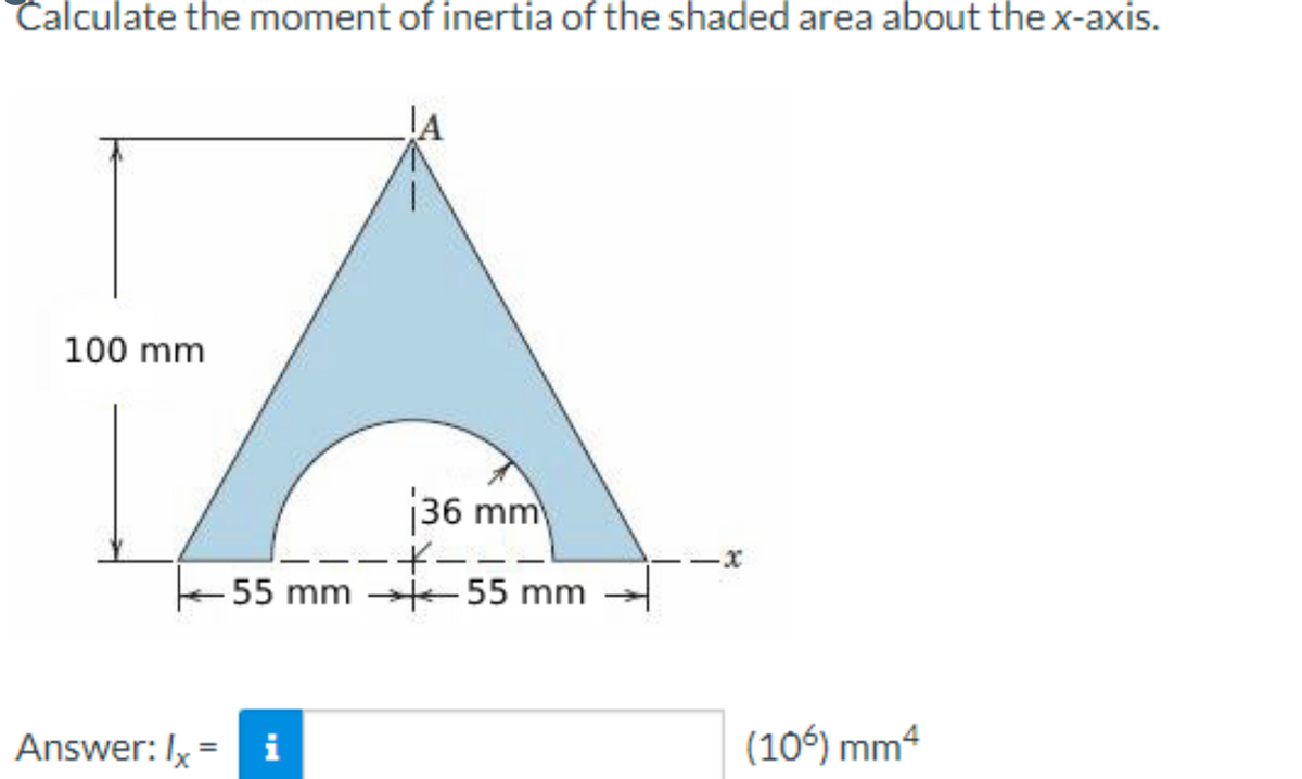 Calculate the moment of inertia of the shaded area about the x-axis.
100 mm
Answer: Ix
36 mm
i
-*---
55 mm 55 mm
-x
(106) mm4