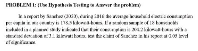 PROBLEM 1: (Use Hypothesis Testing to Answer the problem)
In a report by Sanchez (2020), during 2016 the average household electric consumption
per capita in our country is 178.5 kilowatt-hours. If a random sample of 18 households
included in a planned study indicated that their consumption is 204.2 kilowatt-hours with a
standard deviation of 3.1 kilowatt hours, test the claim of Sanchez in his report at 0.05 level
of significance.