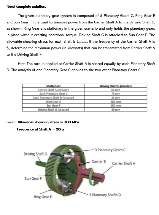 Need complete solution.
The given planetary gear system is composed of 3 Planetary Gears C, Ring Gear E
and Sun Gear F. It is used to transmit power from the Carrier Shaft A to the Driving Shaft G,
as shown. Ring Gear E is stationary in the given scenario and only holds the planetary gears
in place without exerting additional torque. Driving Shaft G is attached to Sun Gear F. The
allowable shearing stress for each shaft is tallowable. If the frequency of the Carrier Shaft A is
fA, determine the maximum power (in kilowatts) that can be transmitted from Carrier Shaft A
to the Driving Shaft F.
Hint: The torque applied at Carrier Shaft A is shared equally by each Planetary Shaft
D. The analysis of one Planetary Gear C applies to the two other Planetary Gears C.
Shaft/Gear
Carrier Shaft A (circular)
Each Planetary Gear C
Each Planetary Shaft D (circular)
Ring Gear E
Sun Gear F
Driving Shaft G (circular).
Given: Allowable shearing stress = 100 MPa
Frequency of Shaft A = 20hz
Driving Shaft G
Sun Gear F
Ring Gear E
Driving Shaft G (circular)
60 mm
75 mm
25 mm
300 mm
150 mm
40 mm
- 3 Planetary Gears C
Carrier B Carrier Shaft A
3 Planetary Shafts D