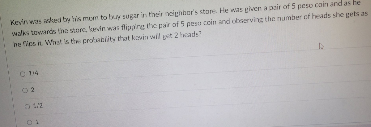 Kevin was asked by his mom to buy sugar in their neighbor's store. He was given a pair of 5 peso coin and as he
walks towards the store, kevin was flipping the pair of 5 peso coin and observing the number of heads she gets as
he flips it. What is the probability that kevin will get 2 heads?
O 1/4
02
O 1/2
0 1