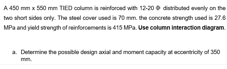 A 450 mm x 550 mm TIED column is reinforced with 12-20 distributed evenly on the
two short sides only. The steel cover used is 70 mm. the concrete strength used is 27.6
MPa and yield strength of reinforcements is 415 MPa. Use column interaction diagram.
a. Determine the possible design axial and moment capacity at eccentricity of 350
mm.