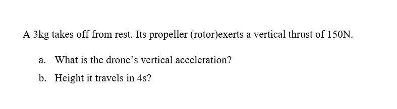 A 3kg takes off from rest. Its propeller (rotor)exerts a vertical thrust of 150N.
a. What is the drone's vertical acceleration?
b. Height it travels in 4s?