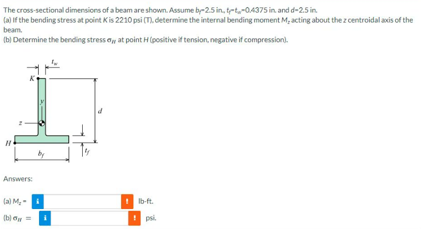The
cross-sectional dimensions of a beam are shown. Assume b-2.5 in., t-tw-0.4375 in. and d=2.5 in.
(a) If the bending stress at point K is 2210 psi (T), determine the internal bending moment M₂ acting about the z centroidal axis of the
beam.
(b) Determine the bending stress o, at point H (positive if tension, negative if compression).
Answers:
bf
(a) M₂ = i
(b) ol =
i
d
IN
lb-ft.
! psi.