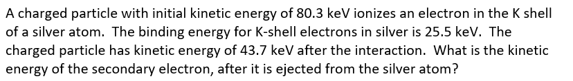 A charged particle with initial kinetic energy of 80.3 keV ionizes an electron in the K shell
of a silver atom. The binding energy for K-shell electrons in silver is 25.5 keV. The
charged particle has kinetic energy of 43.7 keV after the interaction. What is the kinetic
energy of the secondary electron, after it is ejected from the silver atom?