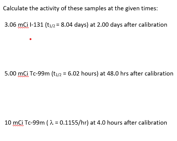 Calculate the activity of these samples at the given times:
3.06 mCi l-131 (t₁/2 = 8.04 days) at 2.00 days after calibration
5.00 mCi Tc-99m (t1/2 = 6.02 hours) at 48.0 hrs after calibration
10 mCi Tc-99m (λ = 0.1155/hr) at 4.0 hours after calibration