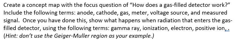 Create a concept map with the focus question of "How does a gas-filled detector work?"
Include the following terms: anode, cathode, gas, meter, voltage source, and measured
signal. Once you have done this, show what happens when radiation that enters the gas-
filled detector, using the following terms: gamma ray, ionization, electron, positive ion,.
(Hint: don't use the Geiger-Muller region as your example.)