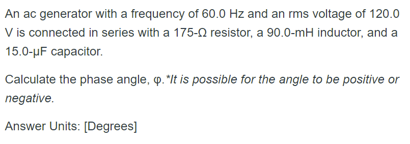 An ac generator with a frequency of 60.0 Hz and an rms voltage of 120.0
V is connected in series with a 175-0 resistor, a 90.0-mH inductor, and a
15.0-µF capacitor.
Calculate the phase angle, p. *It is possible for the angle to be positive or
negative.
Answer Units: [Degrees]