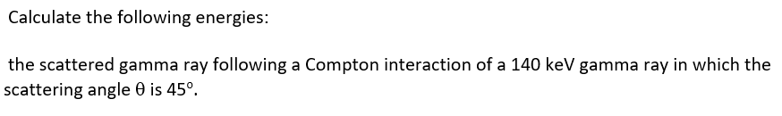 Calculate the following energies:
the scattered gamma ray following a Compton interaction of a 140 keV gamma ray in which the
scattering angle 0 is 45°.