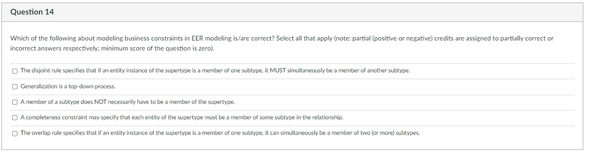 Question 14
Which of the following about modeling business constraints in EER modeling is/are correct? Select all that apply (note: partial (positive or negative) credits are assigned to partially correct or
incorrect answers respectively; minimum score of the question is zero).
The disjoint rule specifies that if an entity instance of the supertype is a member of one subtype, it MUST simultaneously be a member of another subtype.
Generalization is a top-down process.
A member of a subtype does NOT necessarily have to be a member of the supertype.
A completeness constraint may specify that each entity of the supertype must be a member of some subtype in the relationship.
The overlap rule specifies that if an entity instance of the supertype is a member of one subtype, it can simultaneously be a member of two (or more) subtypes.