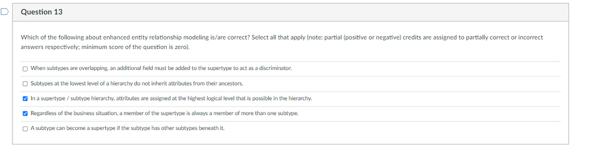 D
Question 13
Which of the following about enhanced entity relationship modeling is/are correct? Select all that apply (note: partial (positive or negative) credits are assigned to partially correct or incorrect
answers respectively; minimum score of the question is zero).
When subtypes are overlapping, an additional field must be added to the supertype to act as a discriminator.
Subtypes at the lowest level of a hierarchy do not inherit attributes from their ancestors.
✓ In a supertype / subtype hierarchy, attributes are assigned at the highest logical level that is possible in the hierarchy.
✔Regardless of the business situation, a member of the supertype is always a member of more than one subtype.
A subtype can become a supertype if the subtype has other subtypes beneath it.