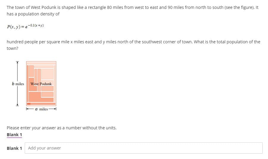 The town of West Podunk is shaped like a rectangle 80 miles from west to east and 90 miles from north to south (see the figure). It
has a population density of
P(x, y) = e-0.1(x+y)
hundred people per square mile x miles east and y miles north of the southwest corner of town. What is the total population of the
town?
b miles
West Podunk
a miles-
Please enter your answer as a number without the units.
Blank 1
Blank 1 Add your answer