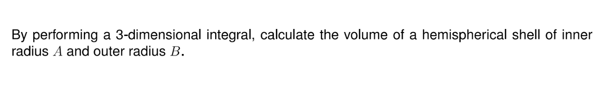 By performing a 3-dimensional integral, calculate the volume of a hemispherical shell of inner
radius A and outer radius B.
