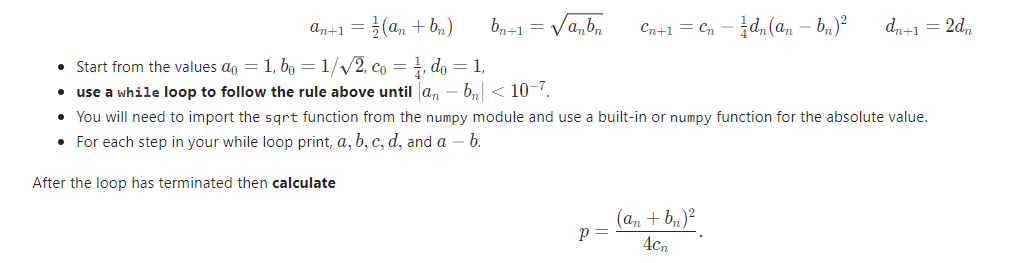 an+1 = (a, + b,)
b,+1 = Va,b,
Cn+1 = Cn - d,(a, – bn)²
dn+1 = 2d,
• Start from the values ao = 1, bo =1//2, co = do = 1,
use a while loop to follow the rule above until a, - b,< 10-7.
• You will need to import the sqrt function from the numpy module and use a built-in or numpy function for the absolute value.
• For each step in your while loop print, a, b, c, d, and a – b.
After the loop has terminated then calculate
(an + b,)?
4cn
