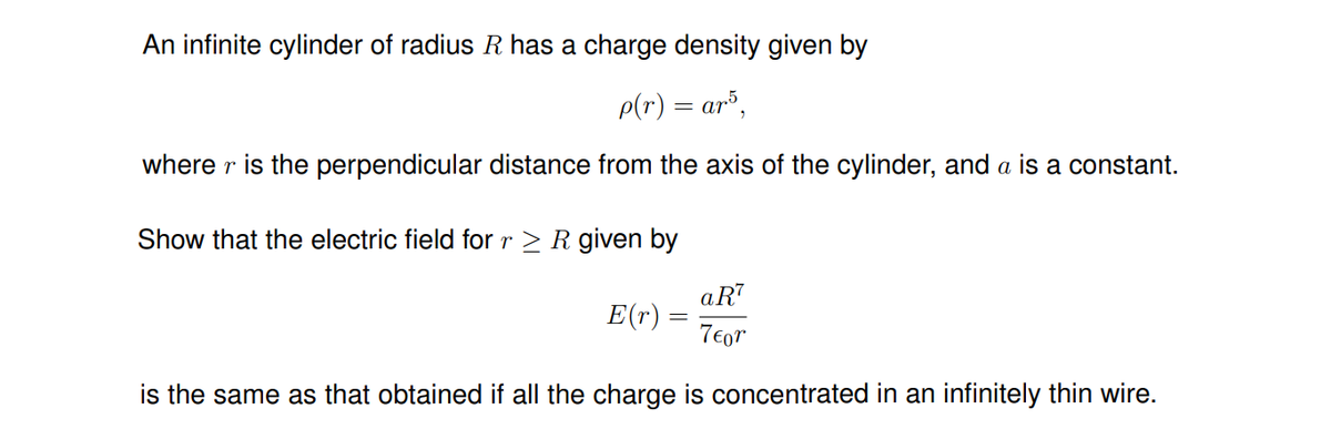 An infinite cylinder of radius R has a charge density given by
p(r) = ar³,
where r is the perpendicular distance from the axis of the cylinder, and a is a constant.
Show that the electric field for r > R given by
aRT
E(r) :
7€or
is the same as that obtained if all the charge is concentrated in an infinitely thin wire.
