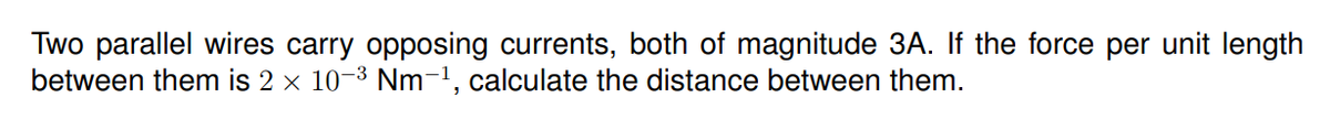 Two parallel wires carry opposing currents, both of magnitude 3A. If the force per unit length
between them is 2 x 10-3 Nm-1, calculate the distance between them.
