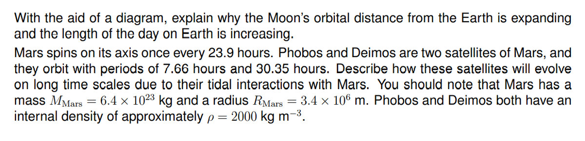 With the aid of a diagram, explain why the Moon's orbital distance from the Earth is expanding
and the length of the day on Earth is increasing.
Mars spins on its axis once every 23.9 hours. Phobos and Deimos are two satellites of Mars, and
they orbit with periods of 7.66 hours and 30.35 hours. Describe how these satellites will evolve
on long time scales due to their tidal interactions with Mars. You should note that Mars has a
mass MMars
internal density of approximately p =
= 6.4 x 1023 kg and a radius RMars = 3.4 x 106 m. Phobos and Deimos both have an
2000 kg m-3.
