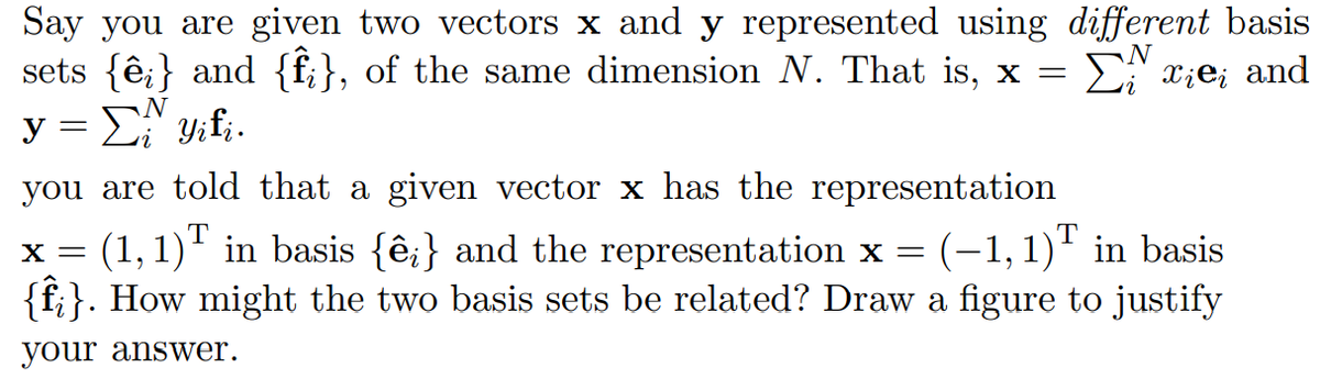 Say you are given two vectors x and y represented using different basis
sets {ê;} and {f;}, of the same dimension N. That is, x =
y = E y;f;.
E xie; and
N
you are told that a given vector x has the representation
x = (1, 1)" in basis {ê;} and the representation x = (-1,1)" in basis
{f}}. How might the two basis sets be related? Draw a figure to justify
X =
your answer.
