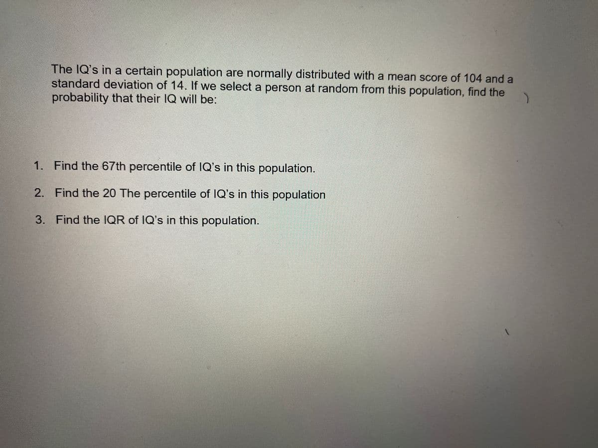 The IQ's in a certain population are normally distributed with a mean score of 104 and a
standard deviation of 14. If we select a person at random from this population, find the
probability that their IQ will be:
1. Find the 67th percentile of IQ's in this population.
2. Find the 20 The percentile of IQ's in this population
3. Find the IQR of IQ's in this population.
