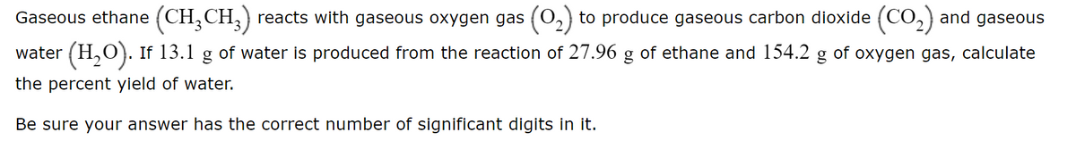 Gaseous ethane (CH,CH,} reacts with gaseous oxygen gas (0,) to produce gaseous carbon dioxide (CO,) and gaseous
water (H,O). If 13.1 g of water is produced from the reaction of 27.96 g of ethane and 154.2 g of oxygen gas, calculate
the percent yield of water.
Be sure your answer has the correct number of significant digits in it.
