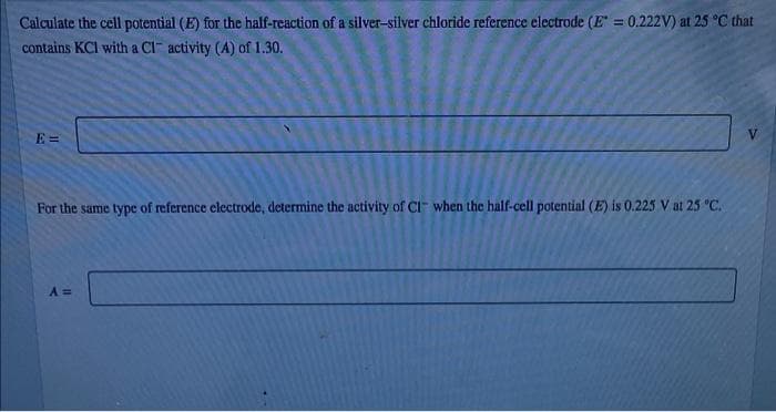 Calculate the cell potential (E) for the half-reaction of a silver-silver chloride reference electrode (E =0.222V) at 25 °C that
contains KCI with a Cl activity (A) of 1.30.
E =
For the same type of reference electrode, determine the activity of CI" when the half-cell potential (E) is 0.225 V at 25 "C.
A =
