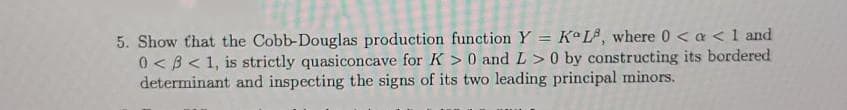 5. Show that the Cobb-Douglas production function Y = Ka L#, where 0 < a <1 and
0 < B< 1, is strictly quasiconcave for K > 0 and L>0 by constructing its bordered
determinant and inspecting the signs of its two leading principal minors.
