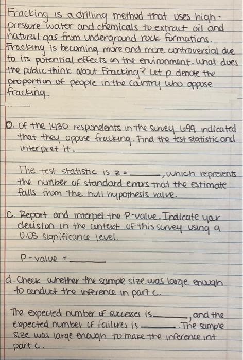 Fracking is a drilling method that uses high-
pressure water and chemicals to extract oil and
natural
Fracking is becuming more and more cuntroversial due
to its potential effects un the envionmant. What dues
the public think about fracking? ut p denote the
proportiun of people inthe cantry who oppose
fracking.
gas from underarond rock furmations.
O. Of the 1430 responelents in the suvey 90 indicated
that they oppose fracking. Find the test statisticand
inter pret it.
The test statistic is z=
the number of standard emrs that the estimate
falls frum the null hypothesis valve.
C. Report and interpet the P-value. Indicate yar
deision in the centext Of this survey using a
0 0S significance level.
P-value =
d.cheek whether the sample size was larae enuah
to cenduct the inference in part c.
The expected umber f suceses is.
expected number of failures is.
SLze was larye enouan to make the inference int
part c.
and the
The sample

