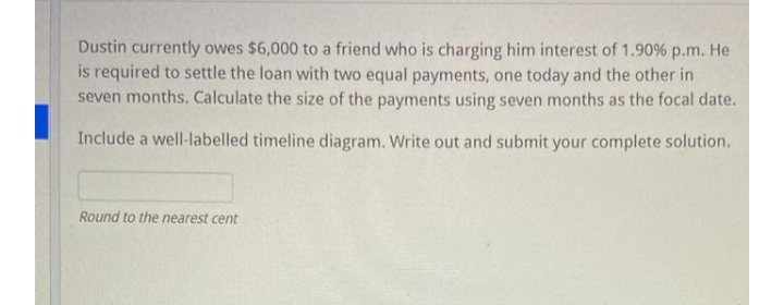 Dustin currently owes $6,000 to a friend who is charging him interest of 1.90% p.m. He
is required to settle the loan with two equal payments, one today and the other in
seven months. Calculate the size of the payments using seven months as the focal date.
Include a well-labelled timeline diagram. Write out and submit your complete solution.
Round to the nearest cent
