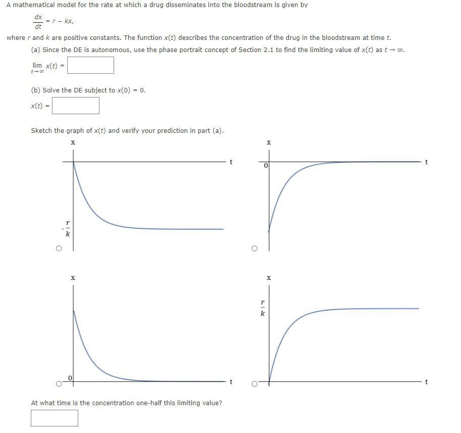 A mathematical model for the rate at which a drug disseminates into the bloodstream is given by
dx
dt
where r and k are positive constants. The function x(t) describes the concentration of the drug in the bloodstream at time t.
(a) Since the DE is autonomous, use the phase portrait concept of Section 2.1 to find the limiting value of x(t) as t → 0⁰.
= r - kx,
lim x(t)
t-00
(b) Solve the DE subject to x(0) = 0.
x(t) =
Sketch the graph of x(t) and verify your prediction in part (a).
X
r
X
At what time is the concentration one-half this limiting value?
X
0
r
X