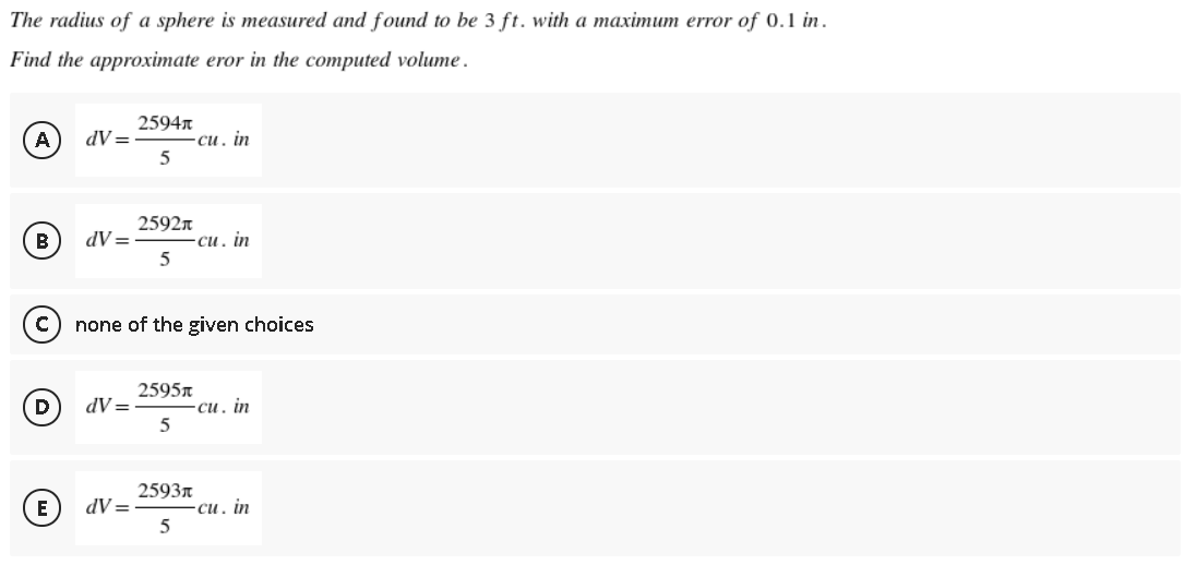 The radius of a sphere is measured and found to be 3 ft. with a maximum error of 0.1 in.
Find the approximate eror in the computed volume.
2594n
A
dV =
си, in
2592n
B
dV=
си. in
none of the given choices
2595n
D
dV =
си. in
2593r
E
dV=
-си. in
