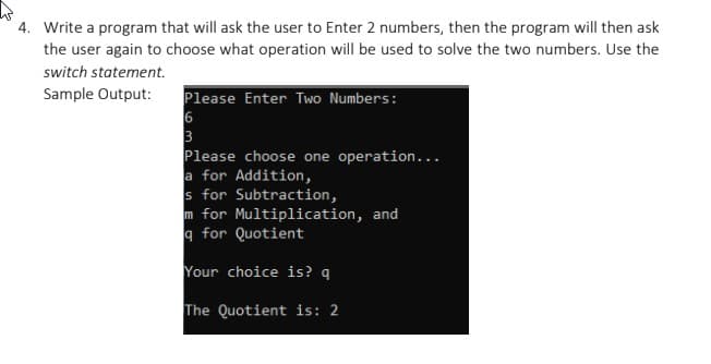 4. Write a program that will ask the user to Enter 2 numbers, then the program will then ask
the user again to choose what operation will be used to solve the two numbers. Use the
switch statement.
Sample Output:
Please Enter Two Numbers:
Please choose one operation...
a for Addition,
s for Subtraction,
m for Multiplication, and
a for Quotient
Your choice is? q
The Quotient is: 2
