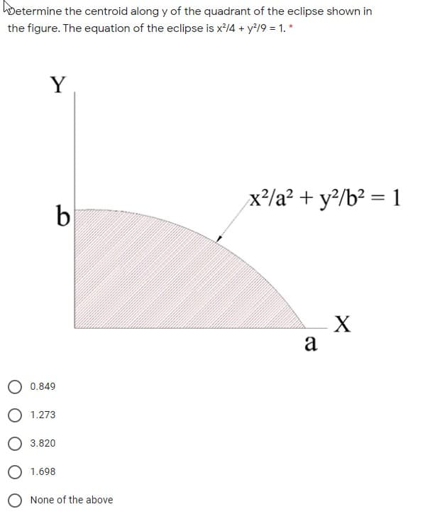 Determine the centroid along y of the quadrant of the eclipse shown in
the figure. The equation of the eclipse is x'14 + y?19 = 1. *
Y
x²/a² + y?/b² = 1
%3D
b
X
a
0.849
O 1.273
O 3.820
O 1.698
O None of the above
