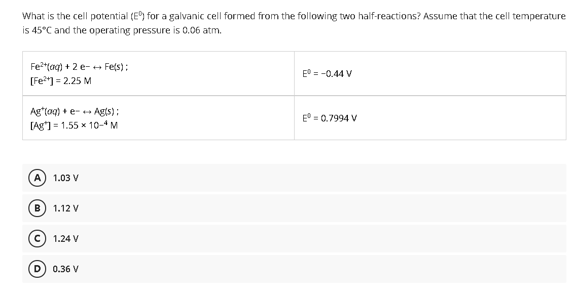 What is the cell potential (E) for a galvanic cell formed from the following two half-reactions? Assume that the cell temperature
is 45°C and the operating pressure is 0.06 atm.
Fe2+(aq) + 2 e- + Fe(s);
E0 = -0.44 V
[Fe2*] = 2.25 M
Ag*(aq) + e- +→ Ag(s);
[Ag*] = 1.55 x 10-4 M
E° = 0.7994 V
A
1.03 V
B
1.12 V
1.24 V
D
0.36 V
