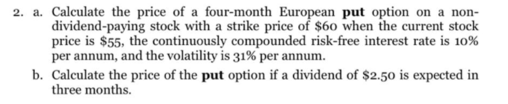 2. a. Calculate the price of a four-month European put option on a non-
dividend-paying stock with a strike price of $60 when the current stock
price is $55, the continuously compounded risk-free interest rate is 10%
per annum, and the volatility is 31% per annum.
b. Calculate the price of the put option if a dividend of $2.50 is expected in
three months.
