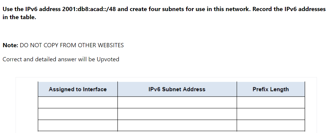 Use the IPV6 address 2001:db8:acad:/48 and create four subnets for use in this network. Record the IPV6 addresses
in the table.
Note: DO NOT COPY FROM OTHER WEBSITES
Correct and detailed answer will be Upvoted
Assigned to Interface
IPV6 Subnet Address
Prefix Length
