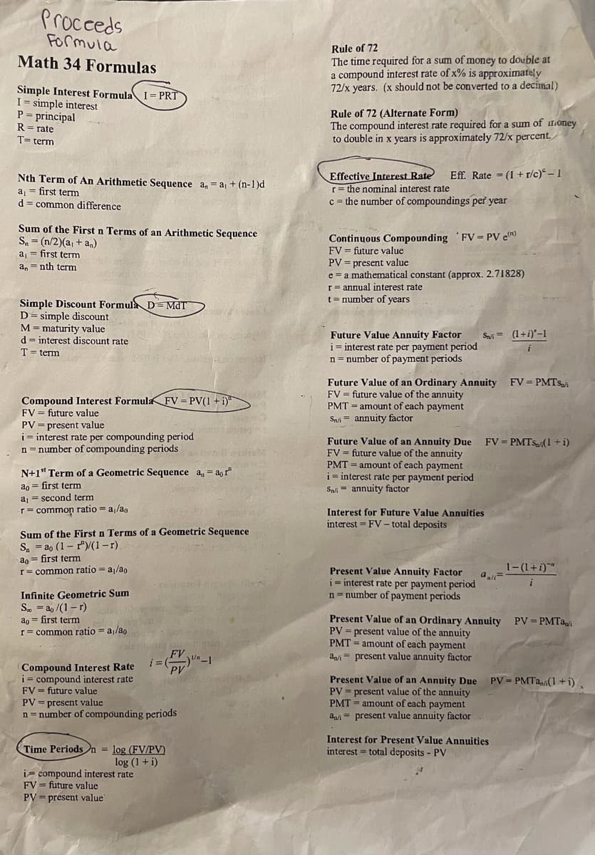 Proceeds
Formula
Math 34 Formulas
Simple Interest Formula I-PRT
I= simple interest
P = principal
R = rate
T= term
Nth Term of An Arithmetic Sequence an = a₁ + (n-1)d
a₁ = first term
d = common difference
Sum of the First n Terms of an Arithmetic Sequence
Sa= (n/2)(a₁ + an)
a₁ = first term
a, nth term
=
Simple Discount Formula D=MdT
D = simple discount
M = maturity value
d interest discount rate
=
T = term
Compound Interest Formula FV = PV(1 + i)
FV = future value
PV = present value
i = interest rate per compounding period
n = number of compounding periods
N+1st Term of a Geometric Sequence a = aor"
ao = first term
a₁ second term
r = common ratio = a₁/ao
Infinite Geometric Sum
So ao /(1-r)
ao first term
=
r=common ratio= a/ao
Sum of the First n Terms of a Geometric Sequence
Sa ao (1-1)/(1-r).
ao = first term
r = common ratio = a₁/ao
Compound Interest Rate
i= compound interest rate
FV future value
PV = present value
n = number of compounding periods
EAS
FV
i=(-)""-1
PV
Time Periods n = log (FV/PV)
log (1 + i)
i compound interest rate
FV future value
PV = present value
=
HOM
Rule of 72
The time required for a sum of money to double at
a compound interest rate of x% is approximately
72/x years. (x should not be converted to a decimal)
Rule of 72 (Alternate Form)
The compound interest rate required for a sum of money
to double in x years is approximately 72/x percent.
Effective Interest Rate Eff. Rate= (1+r/c)-1
r = the nominal interest rate
c = the number of compoundings per year
Continuous Compounding FV = PV e(n)
FV = future value
PV = present value
e a mathematical constant (approx. 2.71828)
r = annual interest rate
t = number of years
Future Value Annuity Factor Si= (1+i)-1
i interest rate per payment period
n = number of payment periods
Future Value of an Ordinary Annuity FV = PMTS/i
FV = future value of the annuity
PMT= amount of each payment
Sn/i annuity factor
=
Future Value of an Annuity Due FV = PMTS(1+i)
FV = future value of the annuity
PMT= amount of each payment
i = interest rate per payment period
Sni annuity factor
Interest for Future Value Annuities
interest FV- total deposits
Present Value Annuity Factor
i= interest rate per payment period
n number of payment periods
1-(1+i)"
i
Present Value of an Ordinary Annuity PV = PMTai
PV = present value of the annuity
PMT= amount of each payment
ani present value annuity factor
Present Value of an Annuity Due PV=PMTa(1+i),
PV = present value of the annuity
PMT= amount of each payment
ani present value annuity factor
=
Interest for Present Value Annuities
interest total deposits - PV