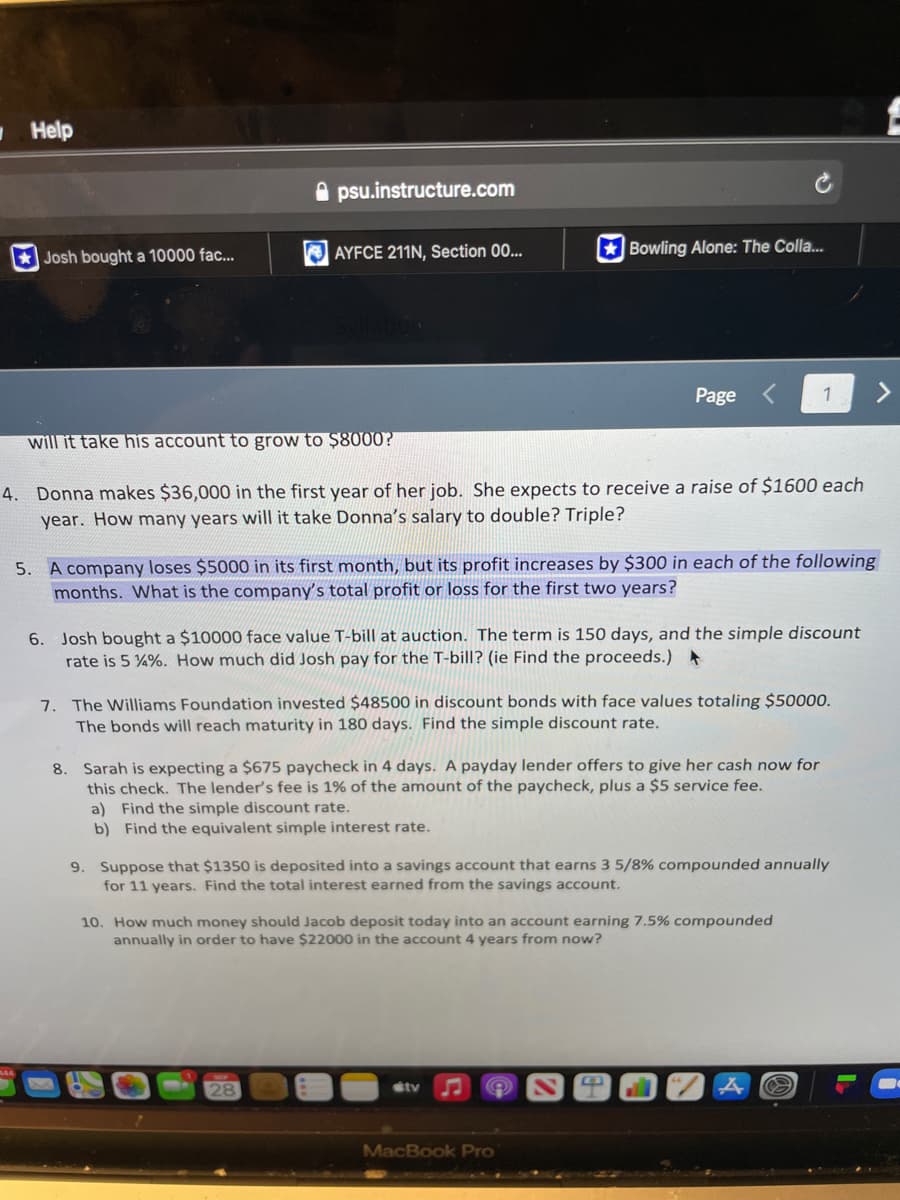 Help
Josh bought a 10000 fac...
psu.instructure.com
AYFCE 211N, Section 00...
Syllabus
will it take his account to grow to $8000?
4. Donna makes $36,000 in the first year of her job. She expects to receive a raise of $1600 each
year. How many years will it take Donna's salary to double? Triple?
Bowling Alone: The Colla....
5. A company loses $5000 in its first month, but its profit increases by $300 in each of the following
months. What is the company's total profit or loss for the first two years?
Page
6. Josh bought a $10000 face value T-bill at auction. The term is 150 days, and the simple discount
rate is 5 %%. How much did Josh pay for the T-bill? (ie Find the proceeds.) *
a) Find the simple discount rate.
b) Find the equivalent simple interest rate.
28
7. The Williams Foundation invested $48500 in discount bonds with face values totaling $50000.
The bonds will reach maturity in 180 days. Find the simple discount rate.
8. Sarah is expecting a $675 paycheck in 4 days. A payday lender offers to give her cash now for
this check. The lender's fee is 1% of the amount of the paycheck, plus a $5 service fee.
1
9. Suppose that $1350 is deposited into a savings account that earns 3 5/8% compounded annually
for 11 years. Find the total interest earned from the savings account.
10. How much money should Jacob deposit today into an account earning 7.5% compounded
annually in order to have $22000 in the account 4 years from now?
tv
MacBook Pro
O