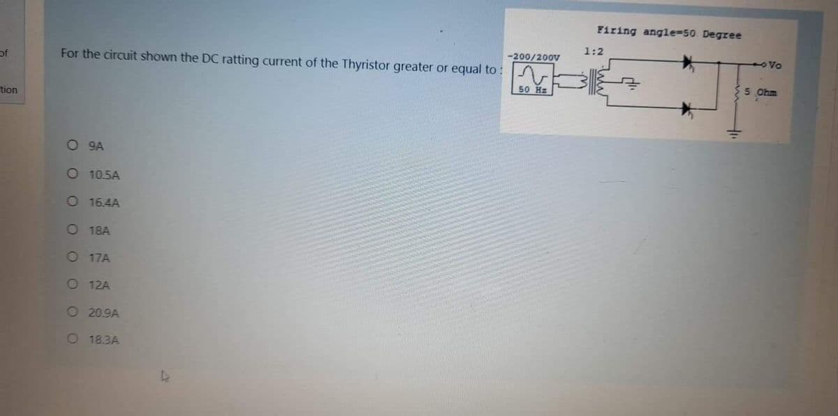 Firing angle=50 Degree
1:2
-200/200V
oVo
of
For the circuit shown the DC ratting current of the Thyristor greater or equal to :
5 Ohm
50 Hz
tion
O 9A
O 10.5A
O 16.4A
O 18A
O 17A
O 12A
O 20.9A
O 18.3A
