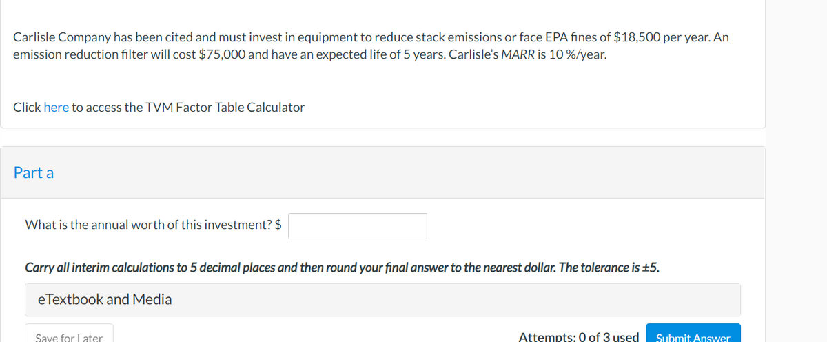 Carlisle Company has been cited and must invest in equipment to reduce stack emissions or face EPA fines of $18,500 per year. An
emission reduction filter will cost $75,000 and have an expected life of 5 years. Carlisle's MARR is 10%/year.
Click here to access the TVM Factor Table Calculator
Part a
What is the annual worth of this investment? $
Carry all interim calculations to 5 decimal places and then round your final answer to the nearest dollar. The tolerance is ±5.
eTextbook and Media
Save for later
Attempts: 0 of 3 used Submit Answer