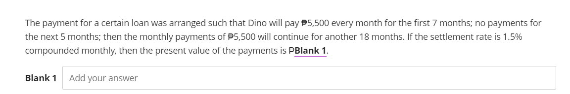 The payment for a certain loan was arranged such that Dino will pay $5,500 every month for the first 7 months; no payments for
the next 5 months; then the monthly payments of $5,500 will continue for another 18 months. If the settlement rate is 1.5%
compounded monthly, then the present value of the payments is #Blank 1.
Blank 1 Add your answer