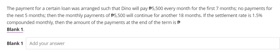 The payment for a certain loan was arranged such that Dino will pay $5,500 every month for the first 7 months; no payments for
the next 5 months; then the monthly payments of $5,500 will continue for another 18 months. If the settlement rate is 1.5%
compounded monthly, then the amount of the payments at the end of the term is
Blank 1.
Blank 1 Add your answer