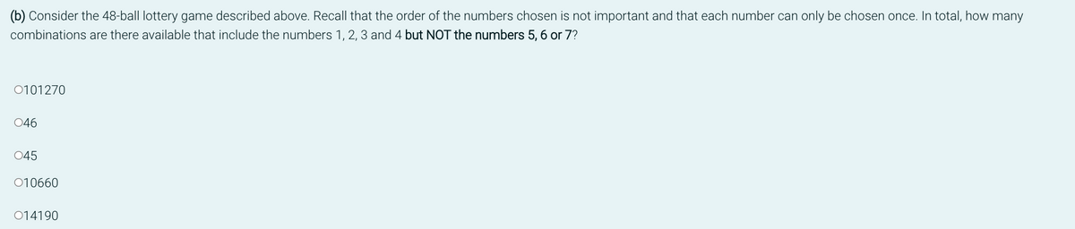 (b) Consider the 48-ball lottery game described above. Recall that the order of the numbers chosen is not important and that each number can only be chosen once. In total, how many
combinations are there available that include the numbers 1, 2, 3 and 4 but NOT the numbers 5, 6 or 7?
0101270
046
045
010660
014190